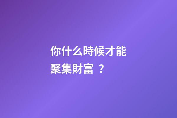 你什么時候才能聚集財富？